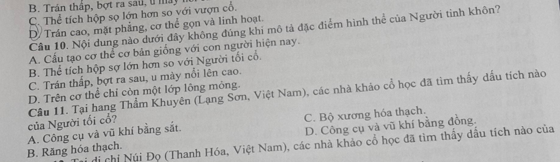 B. Trán thấp, bợt ra sau, u máy
C. Thể tích hộp sọ lớn hơn so với vượn cổ.
D Trán cao, mặt phẳng, cơ thể gọn và linh hoạt.
Câu 10. Nội dung nào dưới đây không đúng khi mô tả đặc điểm hình thể của Người tinh khôn?
A. Cấu tạo cơ thể cơ bản giống với con người hiện nay.
B. Thể tích hộp sợ lớn hơn so với Người tối cổ.
C. Trán thấp, bợt ra sau, u mày nổi lên cao.
D. Trên cơ thể chỉ còn một lớp lông mỏng.
Câu 11. Tại hang Thẩm Khuyên (Lạng Sơn, Việt Nam), các nhà khảo cổ học đã tìm thấy dấu tích nào
của Người tối cổ?
A. Công cụ và vũ khí bằng sắt. C. Bộ xương hóa thạch.
B. Răng hóa thạch. D. Công cụ và vũ khí bằng đồng.
di chi Núi Đọ (Thanh Hóa, Việt Nam), các nhà khảo cổ học đã tìm thấy dầu tích nào của