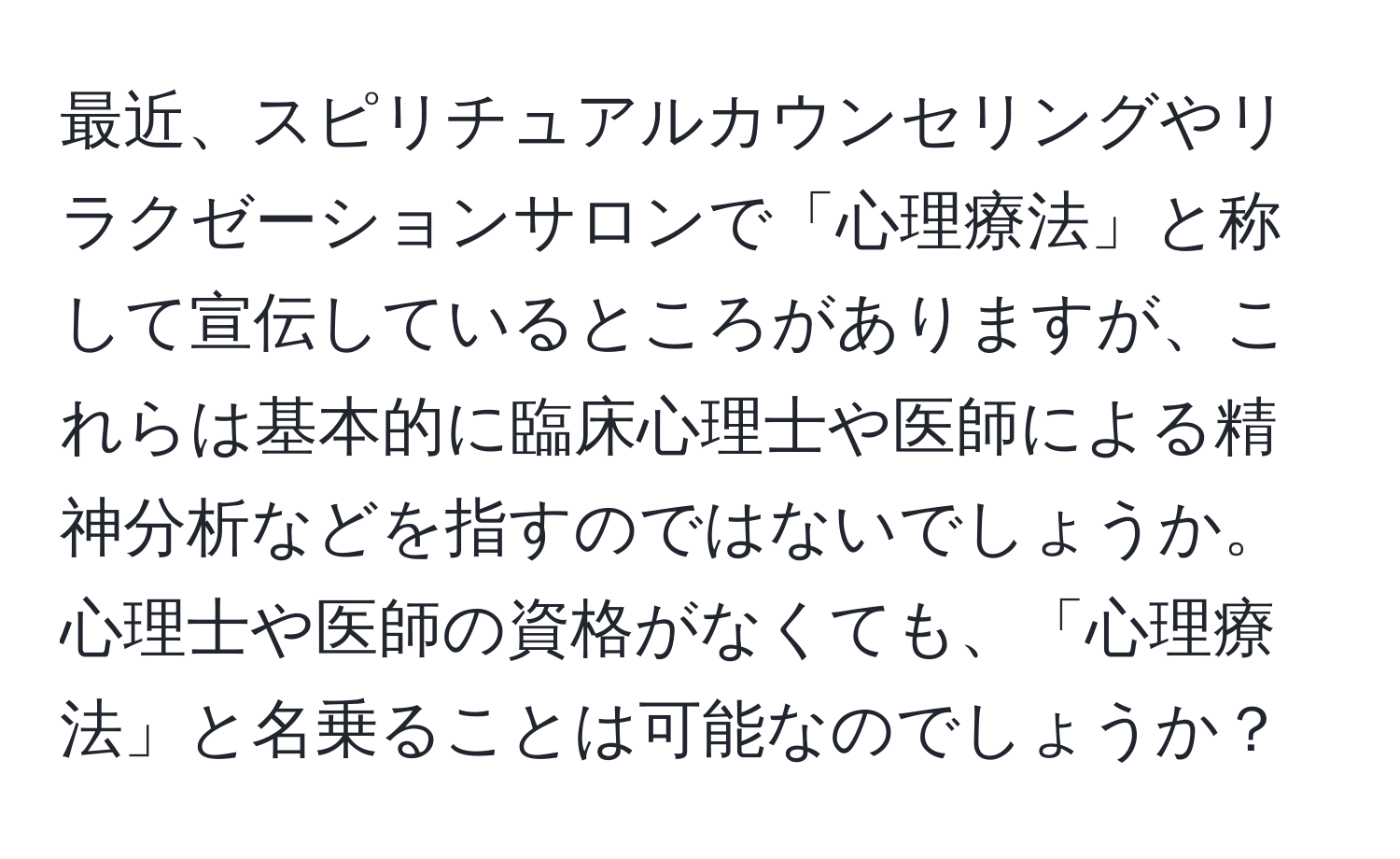 最近、スピリチュアルカウンセリングやリラクゼーションサロンで「心理療法」と称して宣伝しているところがありますが、これらは基本的に臨床心理士や医師による精神分析などを指すのではないでしょうか。心理士や医師の資格がなくても、「心理療法」と名乗ることは可能なのでしょうか？