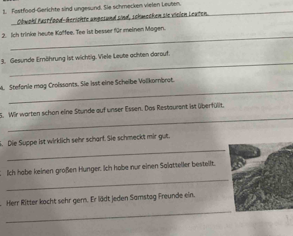 Fastfood-Gerichte sind ungesund. Sie schmecken vielen Leuten. 
Obwohl Fastfood-Gerichte ungesund sind, schmecken sie vielen Leuten. 
_ 
_ 
2. Ich trinke heute Kaffee. Tee ist besser für meinen Magen. 
_ 
3. Gesunde Ernährung ist wichtig. Viele Leute achten darauf. 
_ 
4. Stefanie mag Croissants. Sie isst eine Scheibe Vollkornbrot. 
_ 
5. Wir warten schon eine Stunde auf unser Essen. Das Restaurant ist überfüllt. 
_ 
. Die Suppe ist wirklich sehr scharf. Sie schmeckt mir gut. 
_ 
2 Ich habe keinen großen Hunger. Ich habe nur einen Salatteller bestellt. 
Herr Ritter kocht sehr gern. Er lädt jeden Samstag Freunde ein. 
_