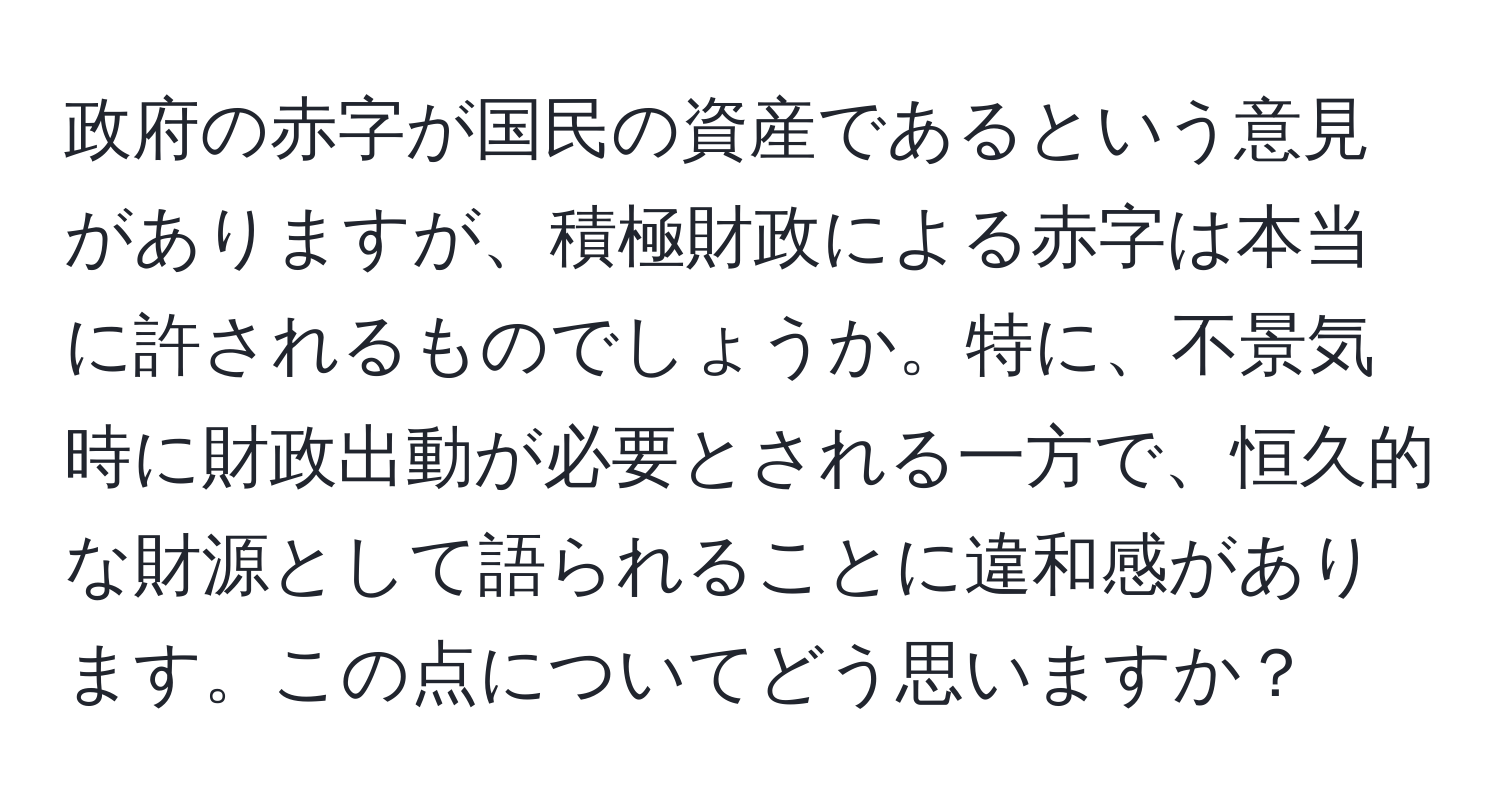 政府の赤字が国民の資産であるという意見がありますが、積極財政による赤字は本当に許されるものでしょうか。特に、不景気時に財政出動が必要とされる一方で、恒久的な財源として語られることに違和感があります。この点についてどう思いますか？