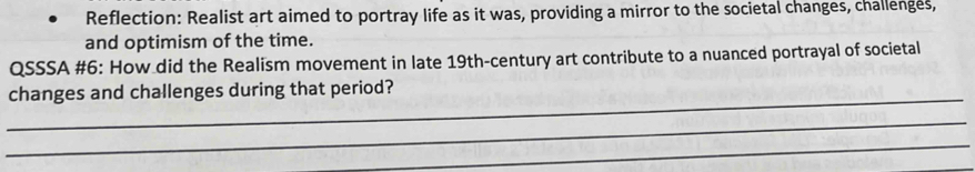 Reflection: Realist art aimed to portray life as it was, providing a mirror to the societal changes, challenges, 
and optimism of the time. 
QSSSA #6: How did the Realism movement in late 19th-century art contribute to a nuanced portrayal of societal 
_ 
changes and challenges during that period? 
_ 
_