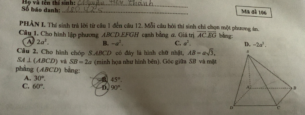 Họ và tên thí sinh:_
Số báo danh:_
Mã đè 106
PHÀN I. Thí sinh trả lời từ câu 1 đến câu 12. Mỗi câu hỏi thí sinh chỉ chọn một phương án.
Câu 1. Cho hình lập phương ABCD. EFGH cạnh bằng a. Giá trị vector AC.vector EG bằng:
A 2a^2.
B. -a^2. C. a^2. D. -2a^2. 
Câu 2. Cho hình chóp S. ABCD có đáy là hình chữ nhật, AB=asqrt(3),
SA⊥ (ABCD) và SB=2a (minh họa như hình bên). Góc giữa SB và mặt
phẳng (ABCD) bằng:
A. 30°. B 45°.
C. 60°. D, 90°.