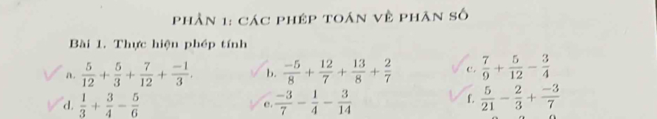 phần 1: các phép toán về phân số 
Bài 1. Thực hiện phép tính 
a.  5/12 + 5/3 + 7/12 + (-1)/3 . b.  (-5)/8 + 12/7 + 13/8 + 2/7  c .  7/9 + 5/12 - 3/4 
f. 
d.  1/3 + 3/4 - 5/6  e.  (-3)/7 - 1/4 - 3/14   5/21 - 2/3 + (-3)/7 