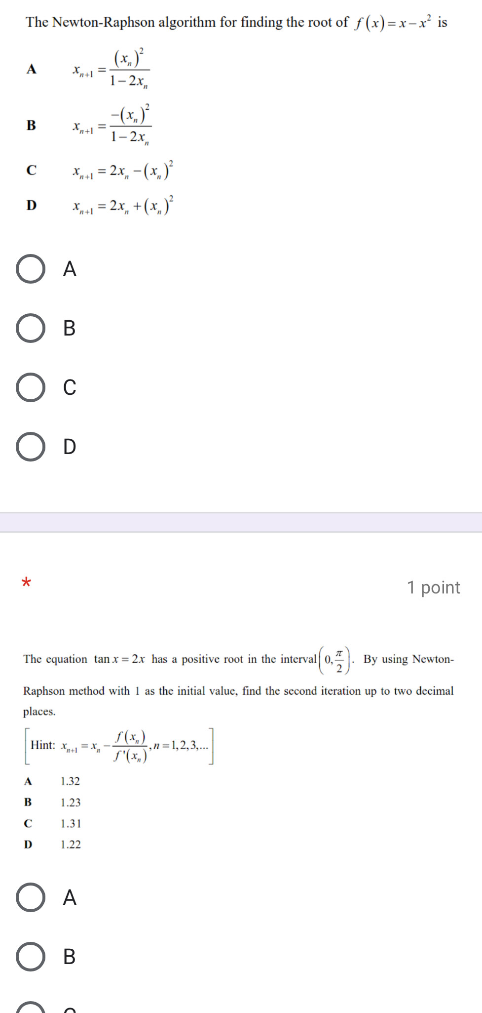 The Newton-Raphson algorithm for finding the root of f(x)=x-x^2 is
A x_n+1=frac (x_n)^21-2x_n
B x_n+1=frac -(x_n)^21-2x_n
C x_n+1=2x_n-(x_n)^2
D x_n+1=2x_n+(x_n)^2
A
B
C
D
*
1 point
The equation tan x=2x has a positive root in the interval (0, π /2 ). By using Newton-
Raphson method with 1 as the initial value, find the second iteration up to two decimal
places.
[Hint:x_n+1=x_n-frac f(x_n)f'(x_n),n=1,2,3,...]
A₹ 1.32
B 1.23
C 1.31
D₹ 1.22
A
B