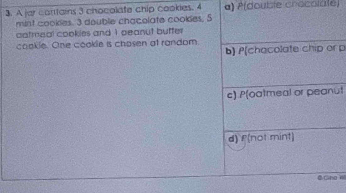 A jar contains 3 chocolate chip cookies. 4 a) P(double crocolate)
mint cookies. 3 double chacolate cookies, S
aatmeal cookies and 1 peanut butter
cookie. One cookie is chosen at random.
b) P(chacolate chip or p
c) P(oatmeal or peanut
d) f(not mint)
Gina