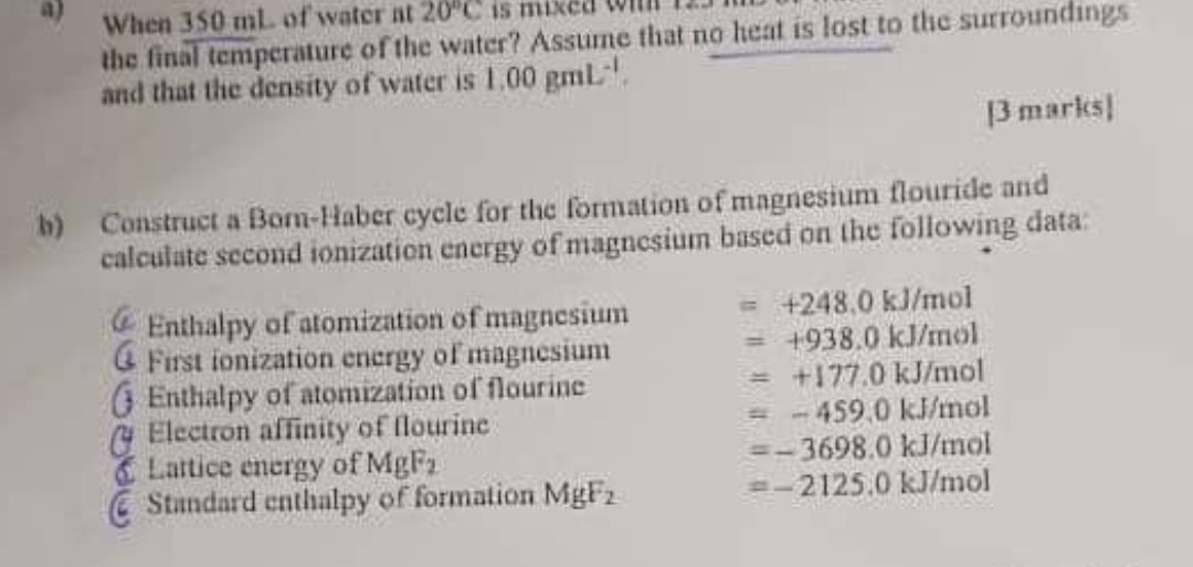 When 350 mL of water at 20°C is mixed win 
the final temperature of the water? Assume that no heat is lost to the surroundings 
and that the density of water is 1.00gmL^(-1). 
[3 marks] 
b) Construct a Born-Haber cycle for the formation of magnesium flouride and 
calculate second ionization energy of magnesium based on the following data: 
Enthalpy of atomization of magnesium =+248.0kJ/mol
@ First ionization energy of magnesium
=+938.0kJ/mol
§ Enthalpy of atomization of flourine
=+177.0kJ/mol
Electron affinity of flourine
=-459.0kJ/mol
Lattice energy of MgF_2
=-3698.0kJ/mol
Standard enthalpy of formation MgF_2
=-2125.0kJ/mol