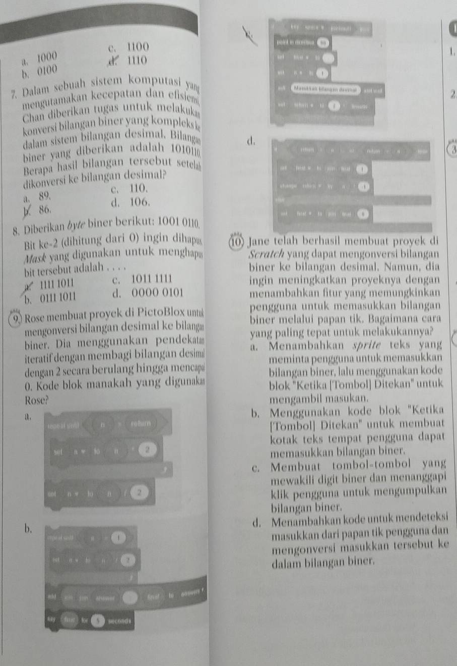 a
c. 1100
point in dicreton
1.
a. 1000 d. 1110
b. 0100
7. Dalam sebuah sistem komputasi yan 、
Masil lait bilanran desra '    a t  
mengutamakan kecepatan dan efisiens
2
an  =  
Chan diberikan tugas untuk melakukan
konversi bilangan biner yang kompleksk
dalam sistem bilangan desimal. Bilanga d.
“
biner yang diberikan adalah 1010
reton retuln  1 √ 
       
Berapa hasil bilangan tersebut  setelal
ad fd w  h    m ①
dikonversi ke bilangan desimal?
c. 110. shmge rshio = by
a. 89.
d. 106.
11
86.
at Harist = to poes hnet θ
8. Diberikan by biner berikut: 1001 0110.
Bit ke-2 (dihitung dari 0) ingin dihapus  Jane telah berhasil membuat proyek di
Mask yang digunakan untuk menghap Scratch yang dapat mengonversi bilangan
bit tersebut adalah . . . . biner ke bilangan desimal. Namun, dia
a 1111 1011 c. 1011 1111
ingin meningkatkan proyeknya dengan
b. 0111 1011 d. OOOO O101 menambahkan fitur yang memungkinkan
9 Rose membuat proyek di PictoBlox untul pengguna untuk memasukkan bilangan
biner melalui papan tik. Bagaimana cara
mengonversi bilangan desimal ke bilanga yang paling tepat untuk melakukannya?
biner. Dia menggunakan pendekata
iteratif dengan membagi bilangan desima a. Menambahkan sprite teks yang
meminta pengguna untuk memasukkan
dengan 2 secara berulang hingga mencapa
bilangan biner, lalu menggunakan kode
0. Kode blok manakah yang digunaka blok "Ketika [Tombol] Ditekan" untuk
Rose? mengambil masukan.
a.
b. Menggunakan kode blok "Ketika
rohurn
[Tombol] Ditekan" untuk membuat
kotak teks tempat pengguna dapat 
set B:y 2
memasukkan bilangan biner.
c. Membuat tombol-tombol yang
mewakili digit biner dan menanggapi
n:x:lo θ 2 klik pengguna untuk mengumpulkan
bilangan biner.
b.
d. Menambahkan kode untuk mendeteksi
masukkan dari papan tik pengguna dan
1 mengonversi masukkan tersebut ke
2
dalam bilangan biner.
akd w  at   to answer 
second