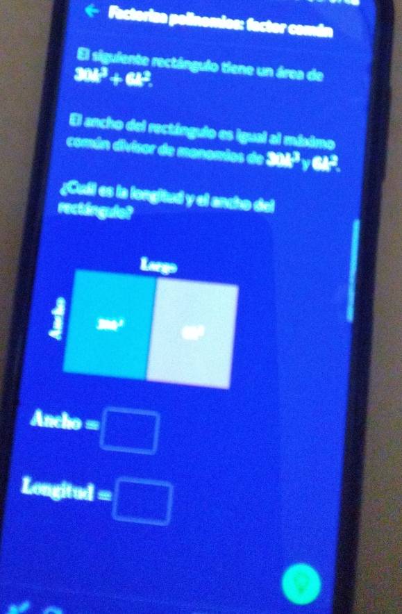 Factoriza polinomios: factor comán 
El siguiente rectángulo tiene un área de
30k^3+6t^2. 
El ancho del rectángulo es igual al míximo 
comán divisor de manamios de 328 a cl^ 
¿Cull es la longitud y el ancho del 
rectángule? 
Laegs° = 
I 
acho =□
Longitud =□