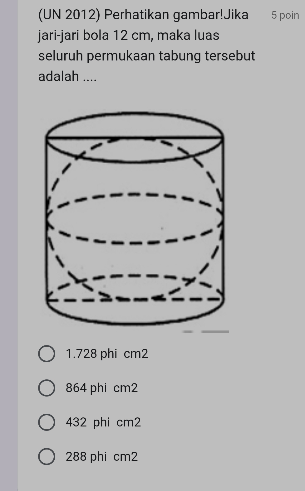 (UN 2012) Perhatikan gambar!Jika 5 poin
jari-jari bola 12 cm, maka luas
seluruh permukaan tabung tersebut
adalah ....
1.728 phi cm2
864 phi cm2
432 phi cm2
288 phi cm2