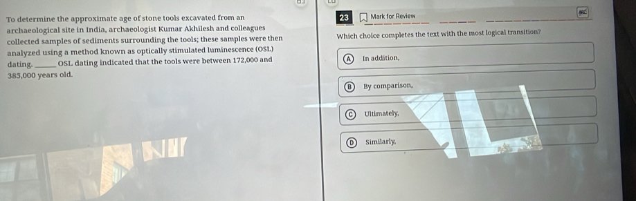 To determine the approximate age of stone tools excavated from an 23 Mark for Review
M
archaeological site in India, archaeologist Kumar Akhilesh and colleagues
collected samples of sediments surrounding the tools; these samples were then Which choice completes the text with the most logical transition?
analyzed using a method known as optically stimulated luminescence (OSL)
dating. _OSL dating indicated that the tools were between 172,000 and A In addition,
385,000 years old.
B By comparison,
Ultimately,
D Similarly,