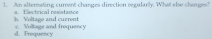 An alternating current changes direction regularly. What else changes?
a. Electrical resistance
b. Voltage and current
c. Voltage and frequency
d. Frequency