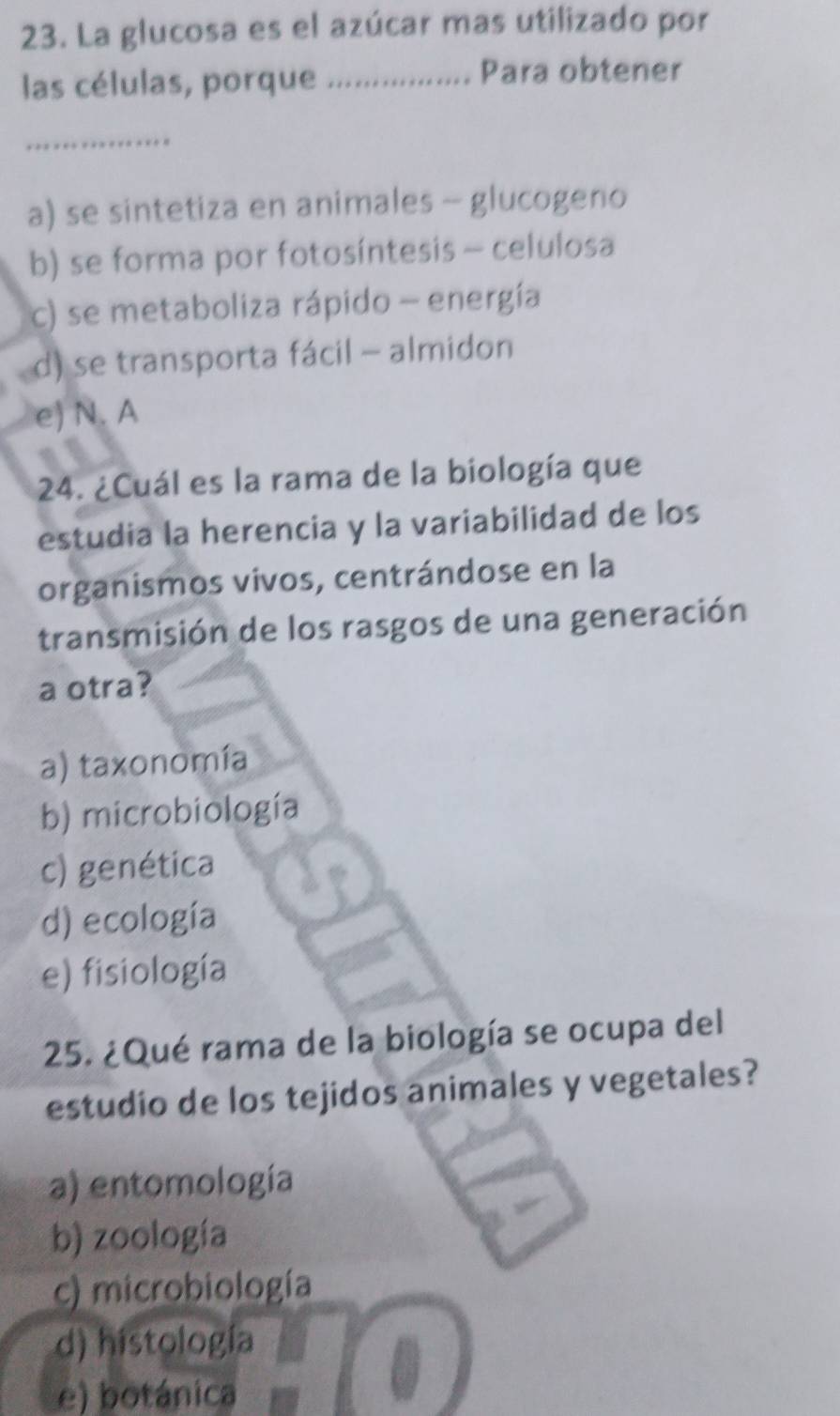 La glucosa es el azúcar mas utilizado por
las células, porque_
Para obtener
_
a) se sintetiza en animales - glucogeno
b) se forma por fotosíntesis - celulosa
c) se metaboliza rápido - energía
d) se transporta fácil - almidon
e) N. A
24. ¿Cuál es la rama de la biología que
estudia la herencia y la variabilidad de los
organismos vivos, centrándose en la
transmisión de los rasgos de una generación
a otra?
a) taxonomía
b) microbiología
c) genética
d) ecología
e) fisiología
25. ¿Qué rama de la biología se ocupa del
estudio de los tejidos animales y vegetales?
a) entomología
b) zoología
c) microbiología
d) histología
e) botánica