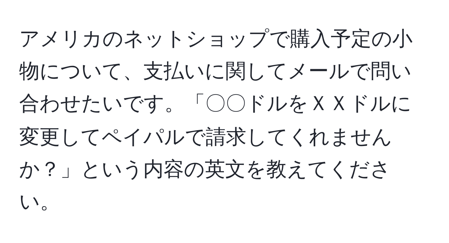 アメリカのネットショップで購入予定の小物について、支払いに関してメールで問い合わせたいです。「〇〇ドルをＸＸドルに変更してペイパルで請求してくれませんか？」という内容の英文を教えてください。