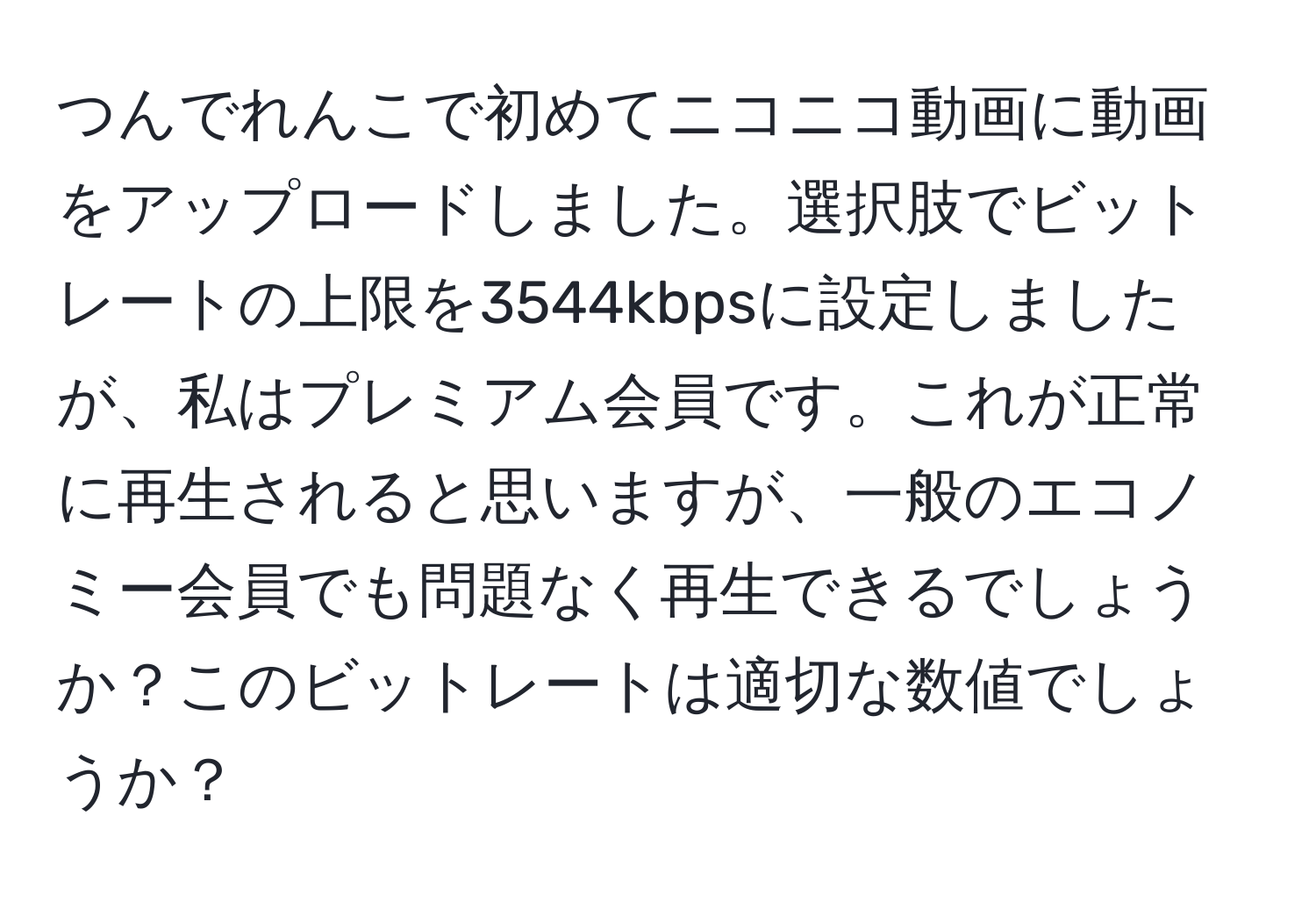 つんでれんこで初めてニコニコ動画に動画をアップロードしました。選択肢でビットレートの上限を3544kbpsに設定しましたが、私はプレミアム会員です。これが正常に再生されると思いますが、一般のエコノミー会員でも問題なく再生できるでしょうか？このビットレートは適切な数値でしょうか？