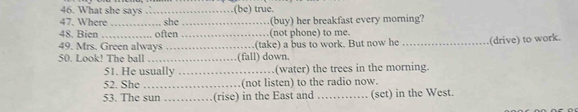 What she says ._ (be) true. 
47. Where _she _(buy) her breakfast every morning? 
48. Bien _often _(not phone) to me. 
49. Mrs. Green always_ (take) a bus to work. But now he_ 
(drive) to work. 
50. Look! The ball _(fall) down. 
51. He usually _(water) the trees in the morning. 
52. She_ (not listen) to the radio now. 
53. The sun _(rise) in the East and _(set) in the West.