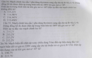 Mạch chính lưu cầu 1 pha dùng thyristors cung cấp cho tài R=5Omega , L=0. Dùng
đồng hồ đo được điện áp trung bình trên tải 180V khi góc mở a=30°. 
Điện áp ra trung bình trên tải khi góc mở a=60°
không đổi) là? (dđiện áp đầu vào mạch chính lưu
A. 115,21V
B. 114,585V
C. 116,345V
D. 113,456V
Cầâu 35: Mạch chính lưu cầu 1 pha dùng thyristors cung cấp cho tài R=5Omega , L=0. 
Dùng đồng hồ đo được điện áp trung bình trên tải 180V khi góc mở a=30°. 
Điện áp ra đầu vào mạch chính lưu là?
A. 214.2V
B. 215,2V
C. 213,2V
D. 212,2V
Câu 36: Mạch biến đổi điện áp xoay chiều dùng Triac điện áp hiệu dụng đầu vào
nạch biến đổi có giá trị 220V cung cấp cho tài thuần trở có giả trị R=15Omega :. Điện áp
điệu dụng của tải khi góc mở a=45° là?
A. 190,7V
B. 215,7V