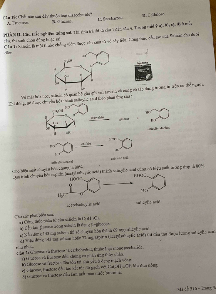 Chất nào sau đây thuộc loại disaccharide?
A. Fructose. B. Glucose. C. Saccharose D. Cellulose.
PHÀN II. Câu trắc nghiệm đúng sai. Thí sinh trả lời từ câu 1 đến câu 4. Trong mỗi ý a), b), c), d) ở mỗi
câu, thí sinh chọn đúng hoặc sai.
Câu 1: Salicin là một thuốc chống viêm được sản xuất từ vỏ cây liễu. Công thức cấu tạo của Salicin cho đưới
đây:
H  d
Về mặt hóa học, salicin có quan hệ gần gũi vớà cũng có tác dụng tương tự trên cơ thể người.
Khi dùng, nó được chuyễn hóa thành salicylic acid theo phản ứng sau :
HO
CH₃OH
HO
H thủy phân glucose + HO
QH H
H
OH
H OH salicylic alcohol
HOOC.
HO oxi hóa
HO
HO
salicylic alcohol salicylic acid
Cho hiệu suất chuyển hóa chung là 80%,
Quá trình chuyển hóa aspirin (acetyIsalicylic acid) thành salicylic acid cũng có hiệu suất tương ứng là 80%.
HOOC. HOOC
0
HO
H_3C
acetylsalicylic acid salicylic acid
Cho các phát biểu sau:
a) Công thức phân tử của salicin là C_13H_16O_7.
b) Cầu tạo glucose trong salicin là đạng β-glucose.
c) Nếu dùng 143 mg salicin thì sẽ chuyển hóa thành 69 mg salicylic acid.
d) Việc dùng 143 mg salicin hoặc 72 mg aspirin (acetylsalicylic acid) thì đều thu được lượng salicylic acid
như nhau.
Câu 2: Glucose và fructose là carbohydrat, thuộc loại monosaccharide.
a) Glucose và fructose đều không có phản ứng thủy phân.
b) Glucose và fructose đều tồn tại chủ yếu ở dạng mạch vòng.
c) Glucose, fructose đều tạo kết tủa đỏ gạch với Cu(OH)_2 /OH khi đun nóng.
d) Glucose và fructose đều làm mất màu nước bromine.
Mã đề 316 - Trang 3,