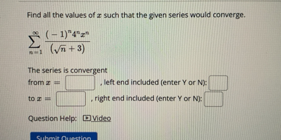 Find all the values of x such that the given series would converge.
sumlimits _(n=1)^(∈fty)frac (-1)^n4^nx^n(sqrt(n)+3)
The series is convergent 
from x=□ , left end included (enter Y or N): □ 
to x=□ , right end included (enter Y or N): □ 
Question Help: • Video 
Submit Question