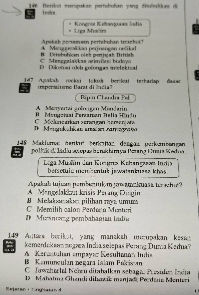 146 Berikut merupakan pertubuhan yang ditubuhkan di
India.
Kongres Kebangsaan India
1
Liga Muslim
Apakah persamaan pertubuhan tersebut?
A Menggerakkan perjuangan radikal
B Ditubuhkan oleh penjajah British
C Menggalakkan asimilasi budaya
D Diketuai oleh golongan intelektual
147 Apakah reaksi tokoh berikut terhadap dasar
imperialisme Barat di India?
I
Bipin Chandra Pal
A Menyertai golongan Mandarin
B Mengetuai Persatuan Belia Hindu
C Melancarkan serangan bersenjata
D Mengukuhkan amalan satyagraha
148 Maklumat berikut berkaitan dengan perkembangan
m/s 26 politik di India selepas berakhirnya Perang Dunia Kedua.
Liga Muslim dan Kongres Kebangsaan India
bersetuju membentuk jawatankuasa khas.
Apakah tujuan pembentukan jawatankuasa tersebut?
A Mengelakkan krisis Perang Dingin
B Melaksanakan pilihan raya umum
C Memilih calon Perdana Menteri
D Merancang pembahagian India
149 Antara berikut, yang manakah merupakan kesan

Teks kemerdekaan negara India selepas Perang Dunia Kedua?
ms. 26
A Keruntuhan empayar Kesultanan India
B Kemunculan negara Islam Pakistan
C Jawaharlal Nehru ditabalkan sebagai Presiden India
D Mahatma Ghandi dilantik menjadi Perdana Menteri
Sejarah + Tingkatan 4
13