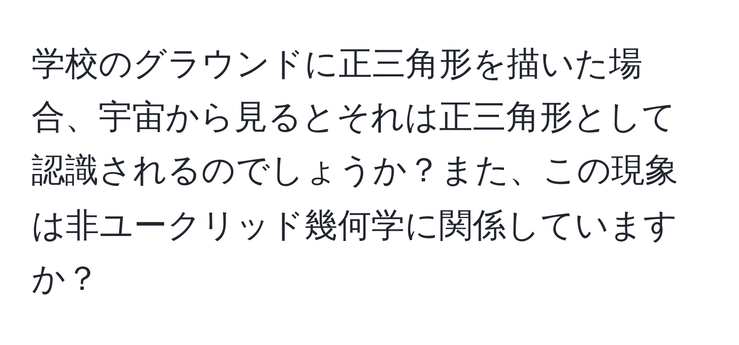 学校のグラウンドに正三角形を描いた場合、宇宙から見るとそれは正三角形として認識されるのでしょうか？また、この現象は非ユークリッド幾何学に関係していますか？