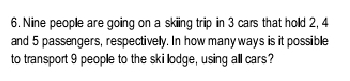 Nine people are going on a skiing trip in 3 cars that hold 2, 4
and 5 passengers, respectively. In how many ways is it possible 
to transport 9 people to the ski lodge, using all cars?