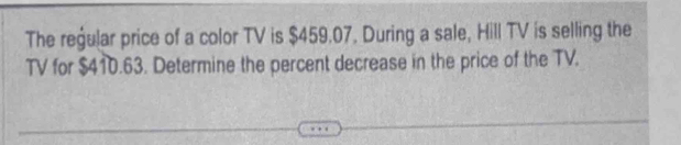 The regular price of a color TV is $459.07. During a sale, Hill TV is selling the 
TV for $410.63. Determine the percent decrease in the price of the TV.