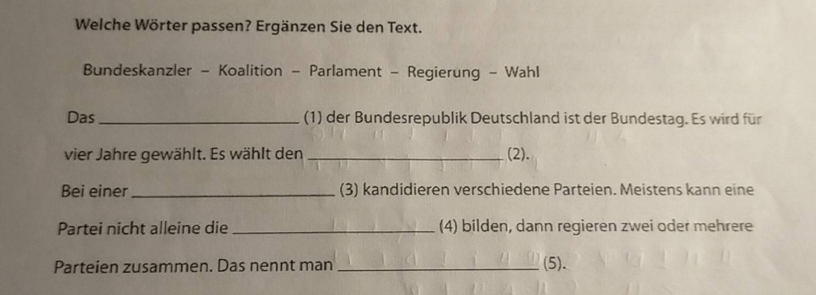 Welche Wörter passen? Ergänzen Sie den Text. 
Bundeskanzler - Koalition - Parlament - Regierung - Wahl 
Das _(1) der Bundesrepublik Deutschland ist der Bundestag. Es wird für 
vier Jahre gewählt. Es wählt den _(2). 
Bei einer _(3) kandidieren verschiedene Parteien. Meistens kann eine 
Partei nicht alleine die _(4) bilden, dann regieren zwei oder mehrere 
Parteien zusammen. Das nennt man _(5).