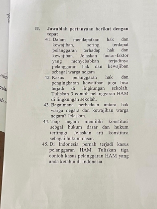 Jawablah pertanyaan berikut dengan 
tepat 
41. Dalam mendapatkan hak dan 
kewajiban, sering terdapat 
pelanggaran terhadap hak dan 
kewajiban. Jelaskan factor-faktor 
yang menyebabkan terjadinya 
pelanggaran hak dan kewajiban 
sebagai warga negara 
42. Kasus pelanggaran hak dan 
pengingkaran kewajiban juga bisa 
mlar terjadi di lingkungan sekolah. 
Tuliskan 3 contoh pelanggaran HAM 
th s 
di lingkungan sekolah. 
43. Bagaimana perbedaan antara hak 
warga negara dan kewajiban warga 
negara? Jelaskan. 
44. Tiap negara memiliki konstitusi 
sebgai hukum dasar dan hukum 
tertinggi. Jelaskan arti konstitusi 
scbagai hukum dasar 
45. Di Indonesia pernah terjadi kasus 
pelanggaran HAM. Tuliskan tiga 
contoh kasus pelanggaran HAM yang 
anda ketahui di Indonesia.