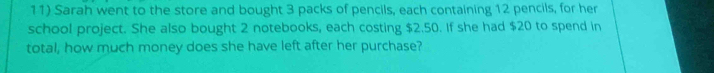 Sarah went to the store and bought 3 packs of pencils, each containing 12 pencils, for her 
school project. She also bought 2 notebooks, each costing $2.50. If she had $20 to spend in 
total, how much money does she have left after her purchase?