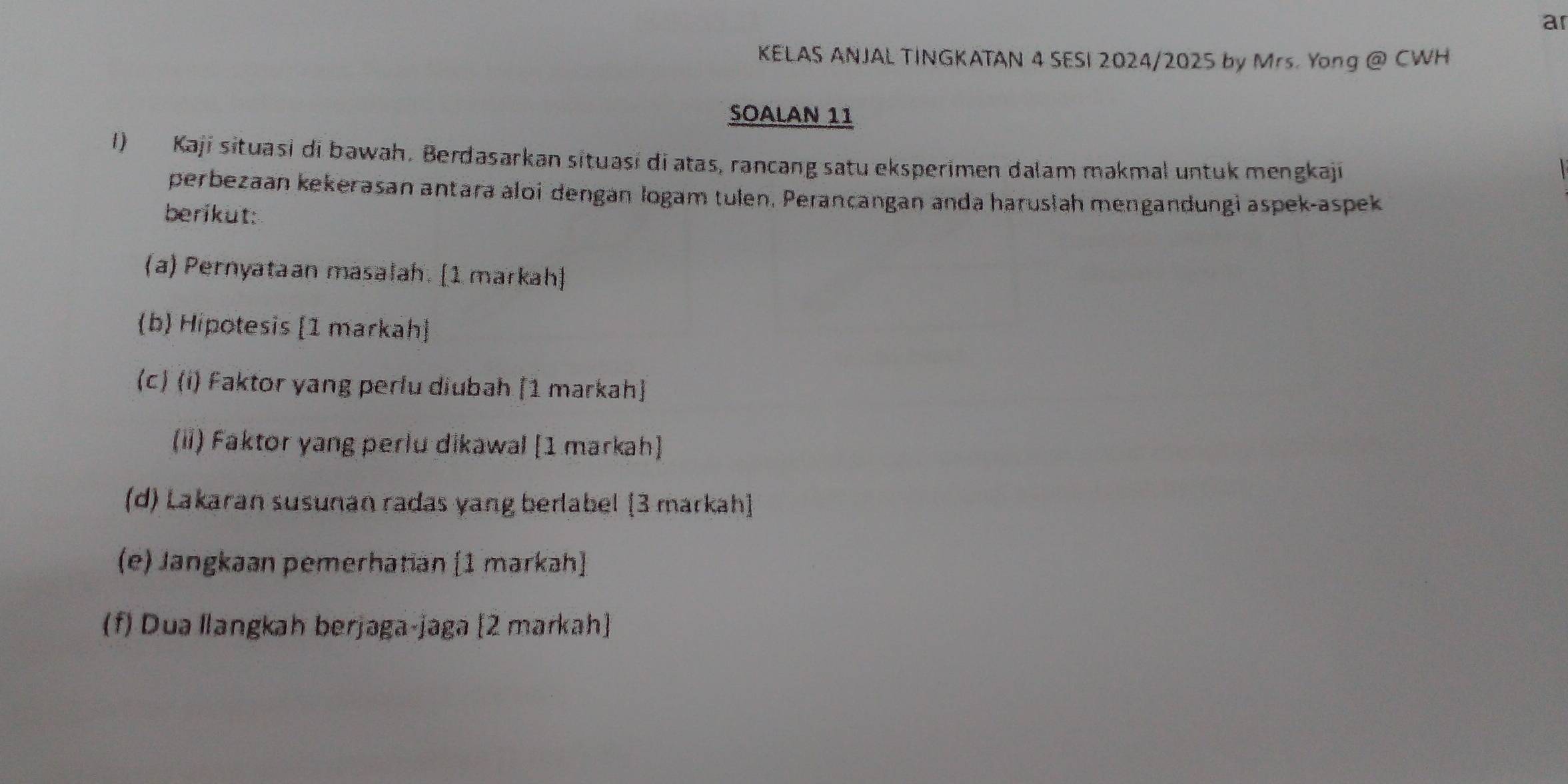 ar 
KELAS ANJAL TINGKATAN 4 SESI 2024/2025 by Mrs. Yong @ CWH 
SOALAN 11 
1) Kaji situasi di bawah. Berdasarkan situasi di atas, rancang satu eksperimen dalam makmal untuk mengkaji 
perbezaan kekerasan antara aloi dengan logam tulen. Perancangan anda harusłah mengandungi aspek-aspek 
berikut: 
(a) Pernyataan masalah. [1 markah] 
(b) Hipotesis [1 markah] 
(c) (i) Faktor yang perlu diubah [1 markah] 
(ii) Faktor yang perlu dikawal [1 markah] 
(d) Lakaran susunan radas yang berlabel [3 markah] 
(e) Jangkaan pemerhatian [1 markah] 
(f) Dua llangkah berjaga-jaga [2 markah]