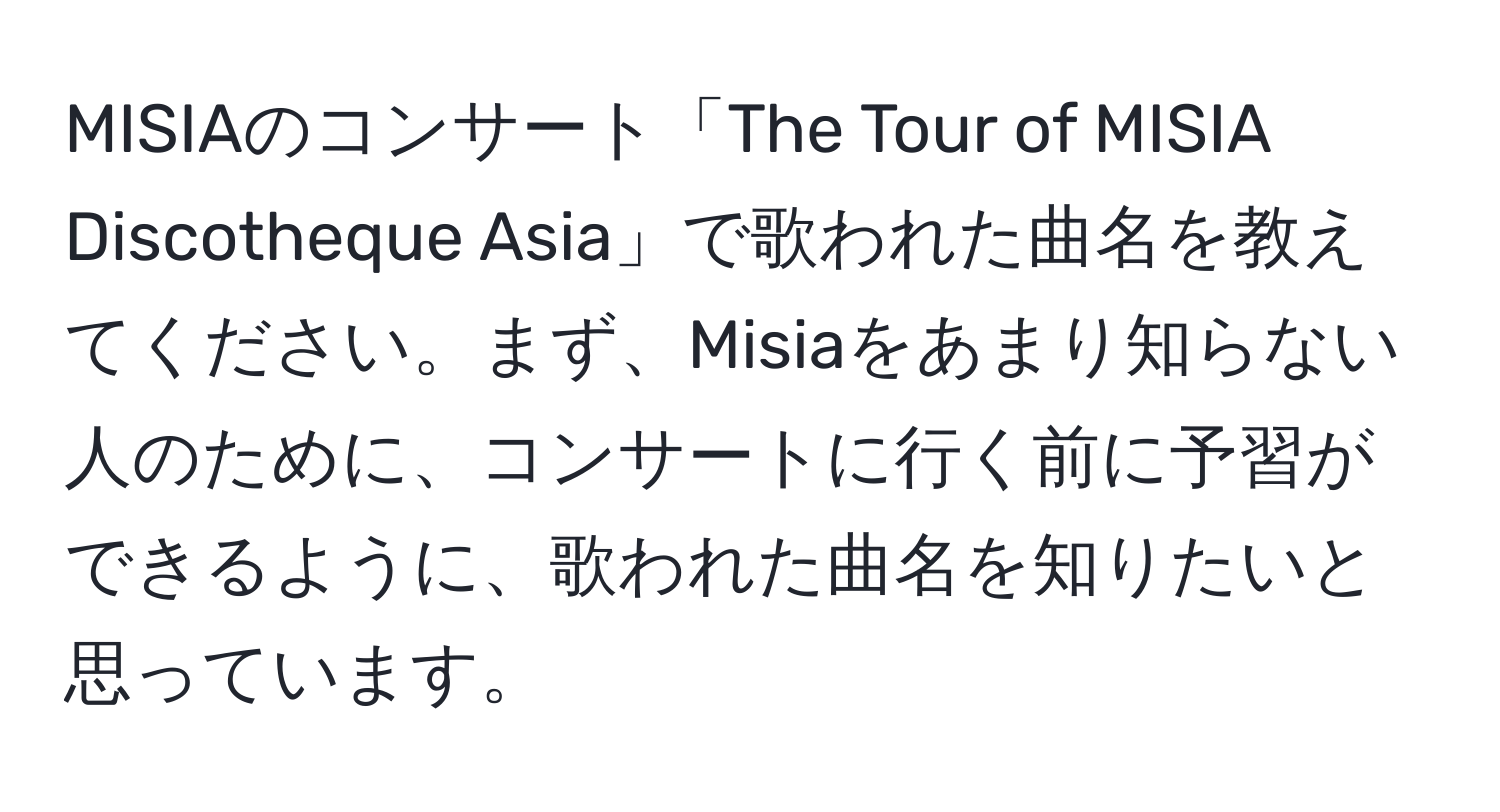 MISIAのコンサート「The Tour of MISIA Discotheque Asia」で歌われた曲名を教えてください。まず、Misiaをあまり知らない人のために、コンサートに行く前に予習ができるように、歌われた曲名を知りたいと思っています。