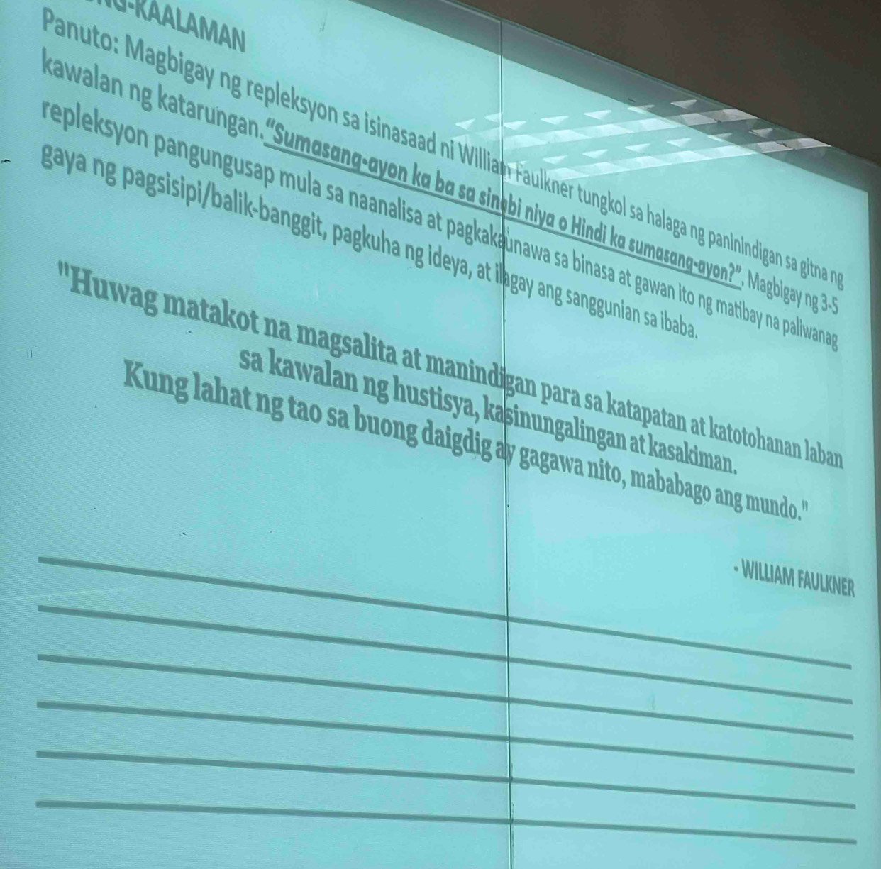 U-RAALAMAN 
anuto: Magbigay ng repleksyon sa isinasaad ni Willian: Faulkner tungkol sa halaga ng panindigan sa gitna 
awalan ng katarungan.“Sumasang-ayon ka ba sa sinþ़bi niva o Hindi ka sumasang-ayon?. Magbigay ng ? 
epleksyon pangungusap mula sa naanalisa at pagkak unawa sa binasa at gawan Ito ng matibay na paliwan 
8 a a ng pagsisipibalik-banggit, pagkuha ng ideya, at iləgay ang sanggunian sa bab 
*Huwag matakot na magsalita at manindigan para sa katapatan at katotohanan laba 
sa kawalan ng hustisya, kaşinungalingan at kasakiman 
Kung lahat ng tao sa buong daigdig ay gagawa nito, mababago ang mundo." 
- WILLIAM FAULKNER