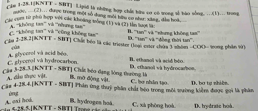 Câu 1-28.1[KNTT - SBT] Lipid là những hợp chất hữu cơ có trong tế bào sống, ...(1)... trong
nước, ..(2)... được trong một số dung môi hữu cơ như: xăng, dầu hoà,...
Các cụm từ phù hợp với các khoảng trống (1) và (2) lần lượt là:
A. “không tan” và “nhưng tan”
C. “không tan” và “cũng không tan” B. “tan” và “nhưng không tan”
D. “tan” và “đồng thời tan”.
Câu 2-28.2[KNTT - SBT] Chất béo là các triester (loại ester chứa 3 nhóm -COO- trong phân tử)
của
A. glycerol và acid béo.
B. ethanol và acid béo.
C. glycerol và hydrocarbon. D. ethanol và hydrocarbon.
Câu 3-28.3.[KNTT - SBT] Chất béo dạng lỏng thường là
A. dầu thực vật. B. mỡ động vật. C. bơ nhân tạo. D. bơ tự nhiên.
Câu 4-28.4.[KNTT - SBT] Phản ứng thuỷ phân chất béo trong môi trường kiềm được gọi là phản
ứng
A. oxi hoá.
B. hydrogen hoá. C. xà phòng hoá.
Câu 5-28.5.[KNTT - SBT] Trọng các câi D. hydrate hoá.