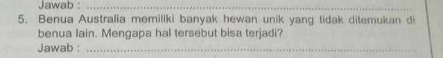 Jawab :_ 
5. Benua Australia memiliki banyak hewan unik yang tidak ditemukan di 
benua lain. Mengapa hal tersebut bisa terjadi? 
Jawab :_