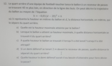 Le quart-arrière d'une équipe de football-toucher lance le ballon à un receveur de passes 
se trouvant 40 m plus loin, en direction de la ligne des buts. On peut décrire la trajectoire 
du ballon au moyen de l'équation
h=-0.01(d-20)^2+6
où À représente la hauteur en mètres du ballon et d', la distance horizontale, en mètres, qui 
le sépare du quart-arrière. 
a) Quelle est la hauteur maximale atteinte par le ballon? 
b) Lorsque le ballon a atteint sa hauteur maximale, à quelle distance horizontale se 
trouvait--il du quart-arrière? 
c) À quelle hauteur le ballon se trouvait-il lorsqu'il a été lancé? Lorsqu'il a été 
attrapé? 
d) Si un demi défensif se tenait 2 m devant le receveur de passes, queille distance le 
séparait du quart-arrière? 
e) Quelle hauteur le demi défensif aurait-il eu besoin d'atteindre pour faire dévier 
la passe?