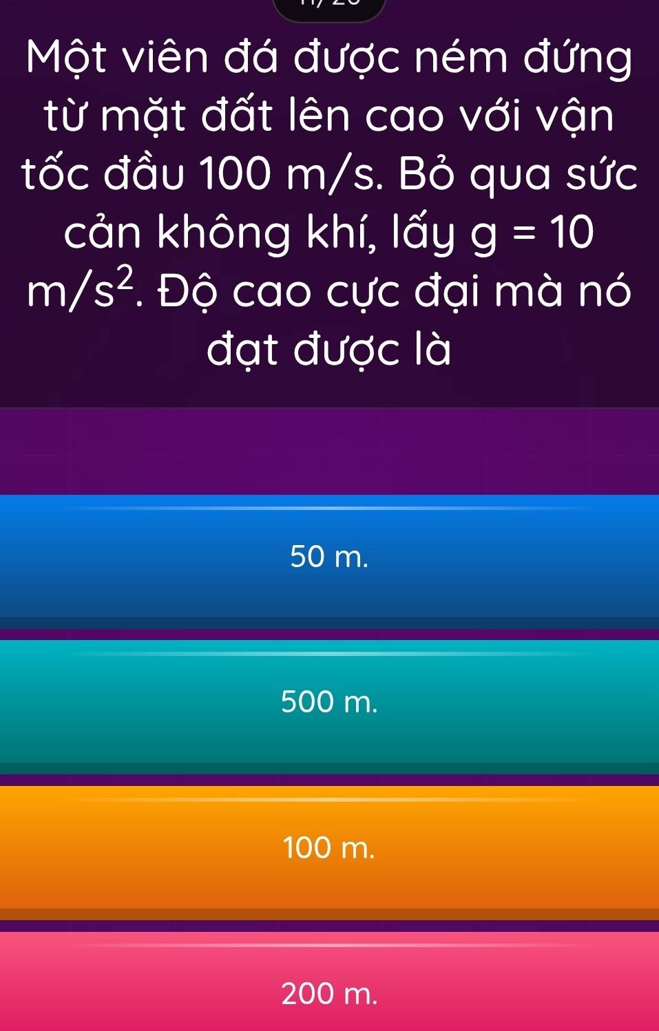 Một viên đá được ném đứng
từ mặt đất lên cao với vận
tốc đầu 100 m/s. Bỏ qua sức
cản không khí, lấy g=10
m/s^2. Độ cao cực đại mà nó
đạt được là
50 m.
500 m.
100 m.
200 m.