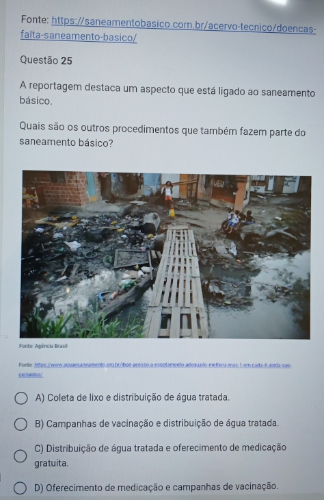 Fonte: https:/saneamentobasico.com.br/acervo-tecnico/doencas-
falta-saneamento-basico/
Questão 25
A reportagem destaca um aspecto que está ligado ao saneamento
básico.
Quais são os outros procedimentos que também fazem parte do
saneamento básico?
Fonte: Agência Brasil
Fonte: https://www.aquaesaneamento.org.br/ibge-acesso-a-escotamento-adequado-melhora-mas-1-em-cada-4-ainda-são-
excluidos/
A) Coleta de lixo e distribuição de água tratada.
B) Campanhas de vacinação e distribuição de água tratada.
C) Distribuição de água tratada e oferecimento de medicação
gratuita.
D) Oferecimento de medicação e campanhas de vacinação.