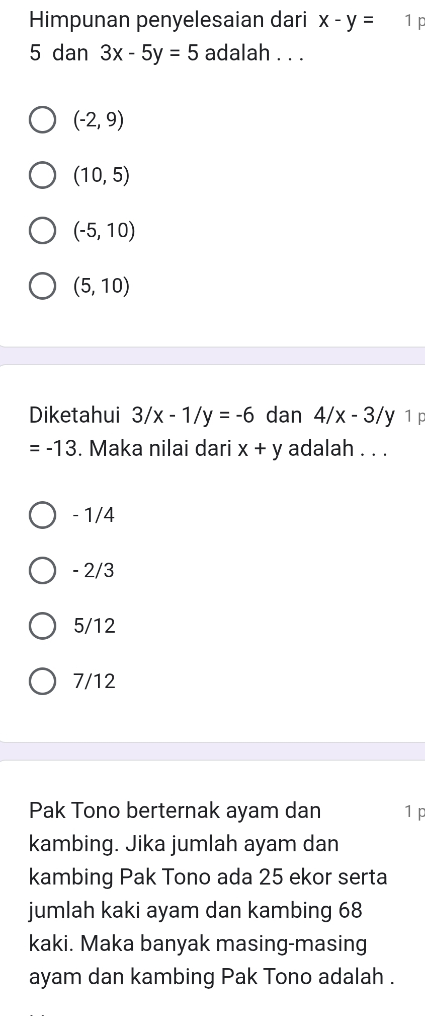 Himpunan penyelesaian dari x-y= 1 p
5 dan 3x-5y=5 adalah . . .
(-2,9)
(10,5)
(-5,10)
(5,10)
Diketahui 3/x-1/y=-6 dan 4/x-3/y 1 p
=-13. Maka nilai dari x+y adalah . . .
- 1/4
- 2/3
5/12
7/12
Pak Tono berternak ayam dan 1p
kambing. Jika jumlah ayam dan
kambing Pak Tono ada 25 ekor serta
jumlah kaki ayam dan kambing 68
kaki. Maka banyak masing-masing
ayam dan kambing Pak Tono adalah .