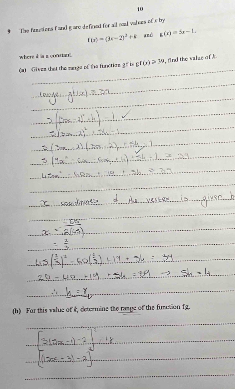 10 
9 The functions f and g are defined for all real values of x by
f(x)=(3x-2)^2+k and g(x)=5x-1, 
where k is a constant. 
(a) Given that the range of the function gf is gf(x)≥slant 39 , find the value of k. 
(b) For this value of k, determine the range of the function fg.