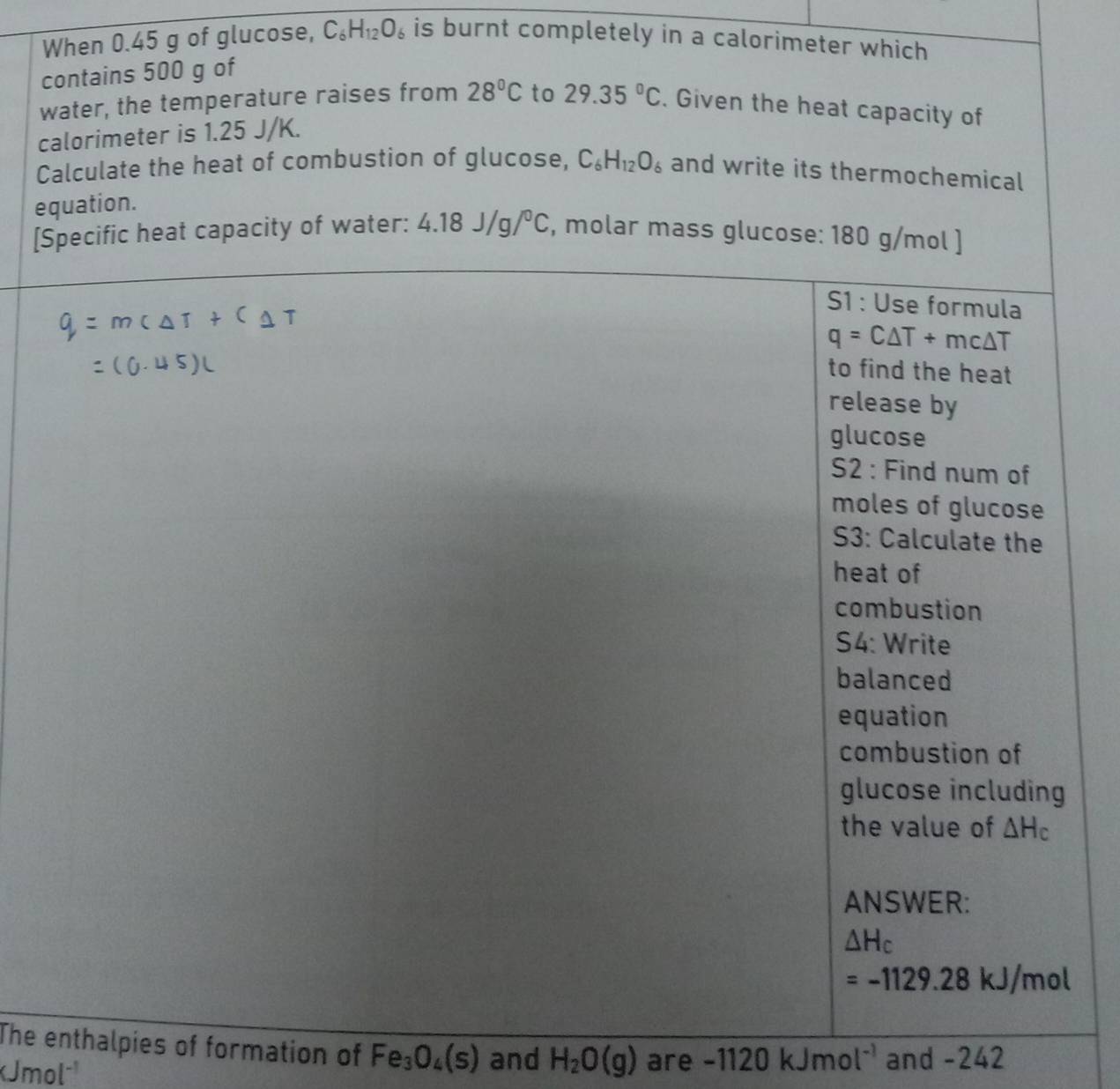 When 0.45 g of glucose, C_6H_12O_6 is burnt completely in a calorimeter which
c
w
ca
C
eq
[S
The enthalpies of formation of Fe_3O_4(s) and H_2O(g) are -1120kJmol^(-1) and -242
KJmol^(-1)