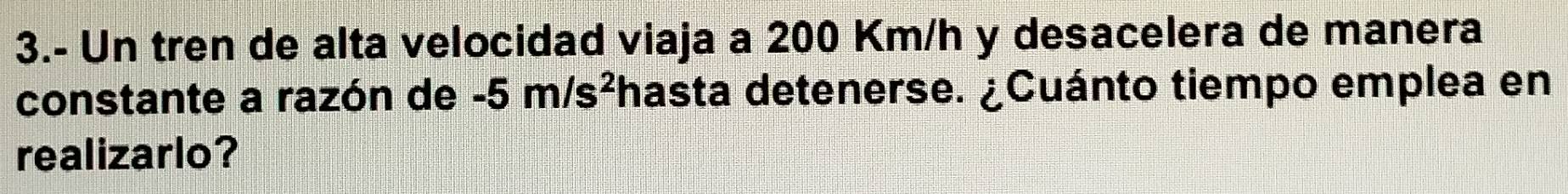 3.- Un tren de alta velocidad viaja a 200 Km/h y desacelera de manera 
constante a razón de -5m/s^2 hasta detenerse. ¿Cuánto tiempo emplea en 
realizarlo?