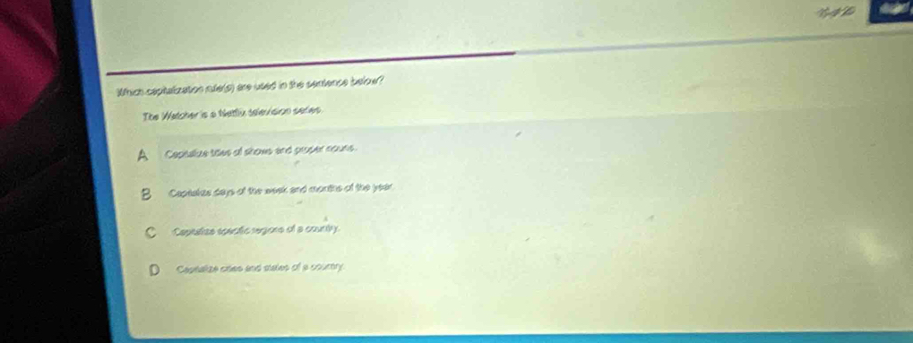 Which caphatization nte(g) are used in the sentence below?
The Watcher is a Nattlix selevision series
A Copialize taes of shows and proper nouns.
B Captatzs days of the wook and months of the year.
C Capeatize epectic regione of a county.
Ceptalize oaes and males of a courtry.