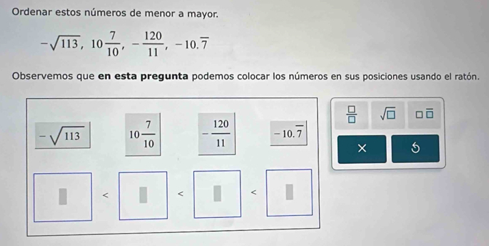 Ordenar estos números de menor a mayor.
-sqrt(113), 10 7/10 , - 120/11 , -10.overline 7
Observemos que en esta pregunta podemos colocar los números en sus posiciones usando el ratón.
 □ /□   sqrt(□ ) □ overline □ 
-sqrt(113) 10 7/10  - 120/11  -1 0.7)
× 5 < < <