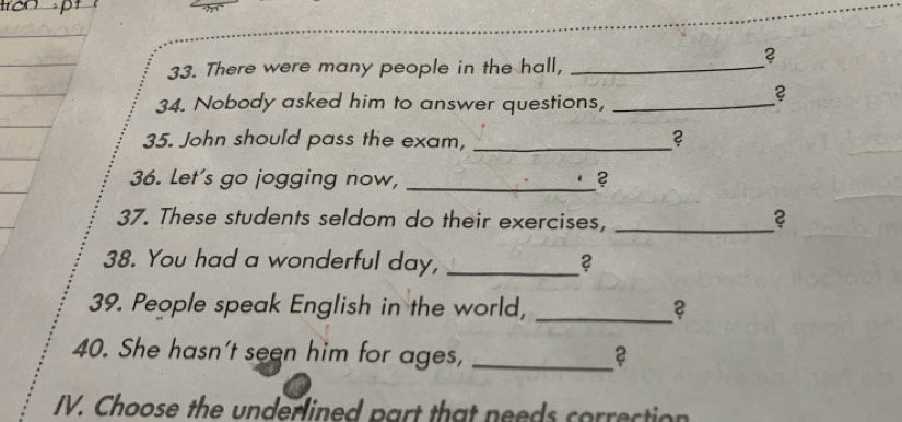 There were many people in the hall,_ 
? 
34. Nobody asked him to answer questions,_ 
? 
35. John should pass the exam, _? 
36. Let's go jogging now, _? 
37. These students seldom do their exercises,_ 
38. You had a wonderful day, _2 
39. People speak English in the world, _2 
40. She hasn't seen him for ages,_ 
IV. Choose the underlined part that needs correction