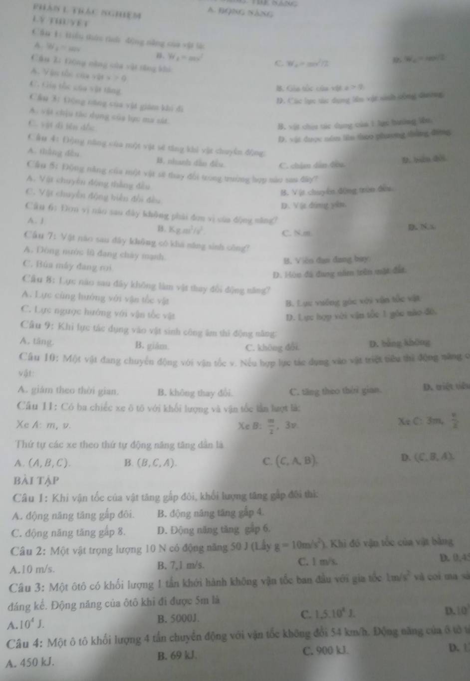 RHAN L TBAC IGB
A. BQNG NăNG
lý tuu yết
Cầu 1ì tiểu thứn tìh dộng năng của vật là
A W_1=mu v_1 . W_2=ms^2
W_c=
C W_2=mv^2/2 reol/2
Cán Z: Đóng năng của vật tăng khi a>0
A. Vậ thc của shx>0
C. Gia thc của vật tăng
B. Gáu tác câu vội
D. Các lực t dụng lêm vật sinh công đương
Cầu 3: tộng năng của vật giám khi đi
A. vật chịu tác dụng của lực ma sát.
C. vật dì bên dồc
B. vật chiu tác dụng của 1 lục bưởng Vu
D. vật được năm liên thao phương thằng động
Câu 4: Động năng của một vật sẽ tăng khi vật chuyên động
A. tháng đếu B. nhanh dân đều
C. chẩm dân đoa D. bàn đôi
Cầu 5: Động năng của một vật sẽ thay đổi trong trưởng hợp nào san đây?
A. Vật chuyên động thắng đều
B. V ịt chuyên động trùn đều
C. Vật chuyển động hiện đổi đều
D. V ị đóng yân,
Cân 65 Đơn vị nào sau dày không phải đơn vì cùa dộng măng?
A. J
B. Kg.m^3/v^2.
C. N.m D N. S
Câu 7:1 Vật não sau đây không có khả năng sinh công?
A. Dông nước lũ đang cháy mạnh.
B. Viên đạn đang bay
C. Bùa máy đang roi
D. Hòu đá đung năm trên mặt đất.
Cầu 8: Lực nào sau đây không làm vật thay đổi động năng?
A. Lực cùng hướng với vận tốc vật
B. Lực vưởng góc xới vận tốc vật
C. Lực ngược hướng với vận tốc vật D. Lực hợp với vận tốc 1 gáo nào đ6,
Câu 9: Khi lực tác dụng vào vật sinh công âm thì động năng:
A. táng. B. giám. D. bằng khōng
C. không đổi
Câu 10: Mộ)t vật đang chuyển động với vận tốc v. Nếu hợp lực tác dụng vào vật triệt tiêu thì động năng c
vật:
A. giám theo thời gian. B. không thay đổi. D. triệt tiêu
C. tăng theo thờri gian.
Câu 11: Có ba chiếc xe ô tō với khối lượng và vận tốc lần lượt là:
Xe A: m, v. Xe B:  m/2  。 3v Xe C: 3m,  v/2 
Thứ tự các xe theo thứ tự động năng tăng dân là
A. (A,B,C). B. (B,C,A). C. (C,A,B).
D. (C,B,A).
bài tập
Câu 1: Khi vận tốc của vật tăng gấp đôi, khối lượng tăng gặp đội thi:
A. động năng tăng gấp đôi. B. động năng tăng gấp 4.
C. động năng tăng gấp 8. D. Động năng tăng gập 6.
Câu 2: Một vật trọng lượng 10 N có động năng 50 J (Lấy g=10m/s^2) 1. Khi đó vận tốc của vật bằng
A.10 m/s. B. 7,1 m/s. C. l m/s. D. 0,45
t gia tốc
Câu 3: Một ôtô có khối lượng 1 tần khởi hành không vận tốc ban đầu về 50° 1m/s^2 và coi ma sà
đáng kể. Động năng của ôtô khi đi được 5m là
B. 5000J.
C. 1,5,10^4.
D. 10°
A. 10^4J.
Câu 4: Một ô tô khối lượng 4 tần chuyển động với vận tốc không đổi 54 km/h. Động năng của ô tô t
A. 450 kJ. C. 900 kJ. D. 1
B. 69 kJ.