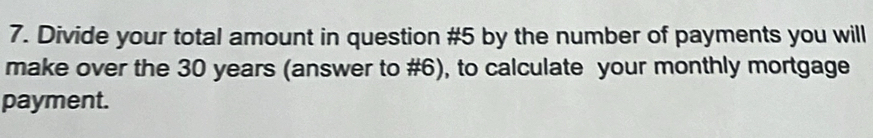 Divide your total amount in question #5 by the number of payments you will 
make over the 30 years (answer to #6), to calculate your monthly mortgage 
payment.