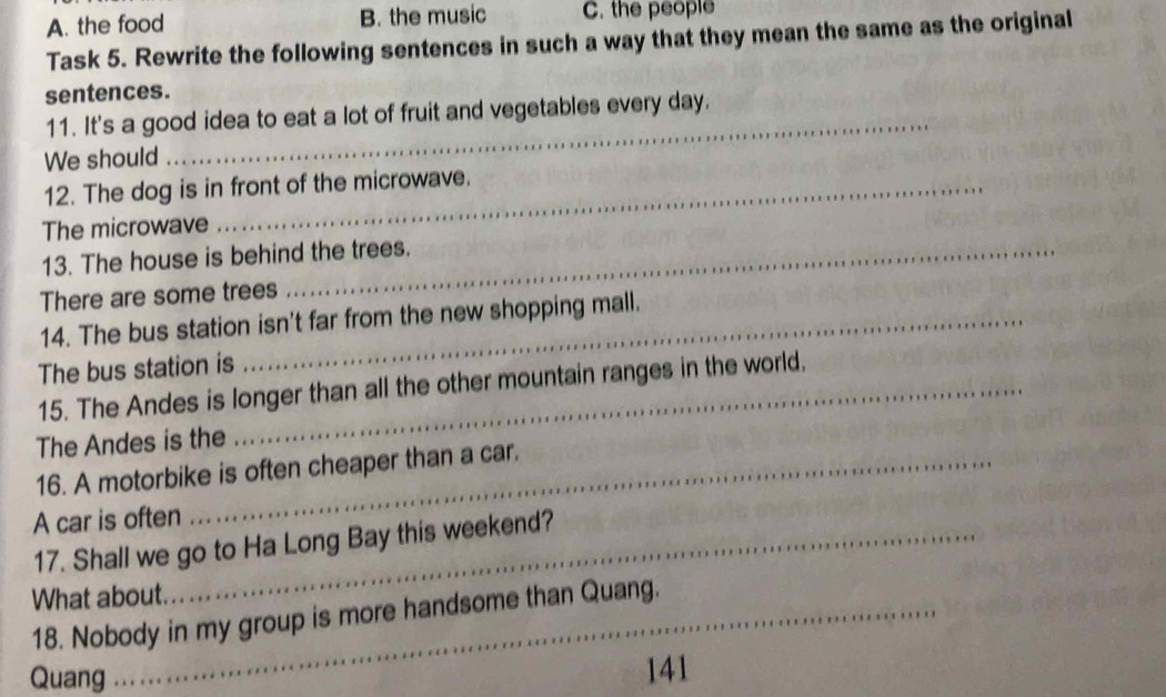 A. the food B. the music C. the people
Task 5. Rewrite the following sentences in such a way that they mean the same as the original
sentences.
11. It's a good idea to eat a lot of fruit and vegetables every day.
We should
_
12. The dog is in front of the microwave.
The microwave
13. The house is behind the trees.
There are some trees
14. The bus station isn't far from the new shopping mall.
The bus station is
15. The Andes is longer than all the other mountain ranges in the world.
The Andes is the
16. A motorbike is often cheaper than a car.
A car is often
17. Shall we go to Ha Long Bay this weekend?
What about.
18. Nobody in my group is more handsome than Quang.
Quang 141