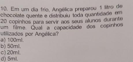 Em um dia frio, Angélica preparou 1 litro de
chocolate quente e distribuiu toda quantidade em
20 copinhos para servir aos seus alunos durante
um filme. Qual a capacidade dos copinhos
utilizados por Angélica?
a) 100ml.
b) 50ml.
c) 20ml.
d) 5ml.