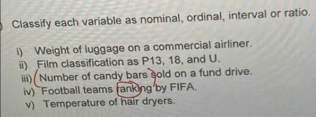 Classify each variable as nominal, ordinal, interval or ratio. 
i) Weight of luggage on a commercial airliner. 
ii) Film classification as P13, 18, and U. 
iii) Number of candy bars sold on a fund drive. 
iv) `Football teams ranking by FIFA. 
v) Temperature of hair dryers.