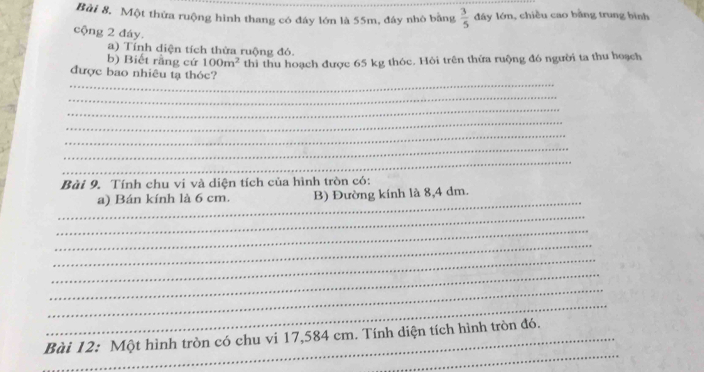 Một thửa ruộng hình thang có đáy lớn là 55m, đây nhỏ bằng  3/5  đây lớn, chiều cao bằng trung bình 
cộng 2 đáy. 
a) Tính diện tích thừa ruộng đó. 
b) Biết rằng cứ 100m^2 thì thu hoạch được 65 kg thóc. Hỏi trên thửa ruộng đó người ta thu hoạch 
_ 
được bao nhiêu tạ thóc? 
_ 
_ 
_ 
_ 
_ 
_ 
Bài 9. Tính chu vi và diện tích của hình tròn có: 
_ 
a) Bán kính là 6 cm. B) Đường kính là 8,4 dm. 
_ 
_ 
_ 
_ 
_ 
_ 
_ 
_ 
_Bài 12: Một hình tròn có chu vi 17,584 cm. Tính diện tích hình tròn đó.